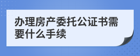 办理房产委托公证书需要什么手续