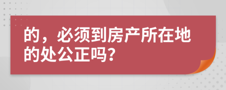 的，必须到房产所在地的处公正吗？