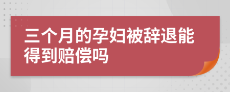 三个月的孕妇被辞退能得到赔偿吗