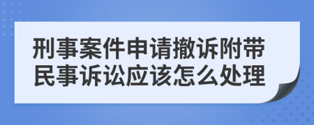 刑事案件申请撤诉附带民事诉讼应该怎么处理