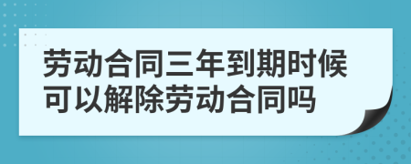 劳动合同三年到期时候可以解除劳动合同吗