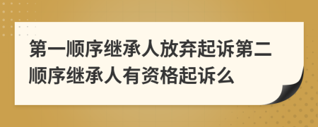 第一顺序继承人放弃起诉第二顺序继承人有资格起诉么