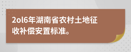 2ol6年湖南省农村土地征收补偿安置标准。