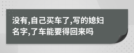 没有,自己买车了,写的媳妇名字,了车能要得回来吗