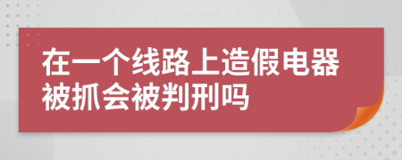 在一个线路上造假电器被抓会被判刑吗