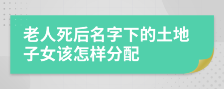 老人死后名字下的土地子女该怎样分配