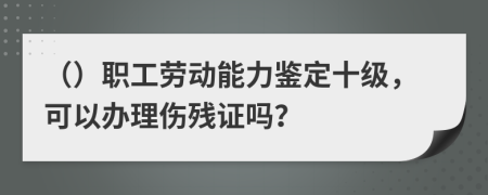 （）职工劳动能力鉴定十级，可以办理伤残证吗？