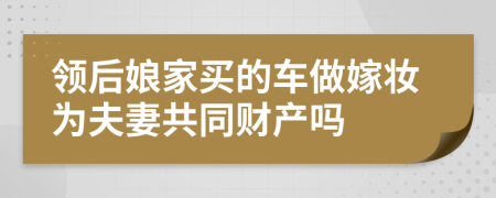 领后娘家买的车做嫁妆为夫妻共同财产吗