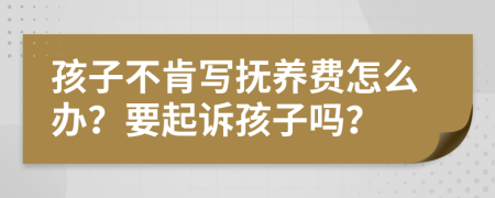 孩子不肯写抚养费怎么办？要起诉孩子吗？