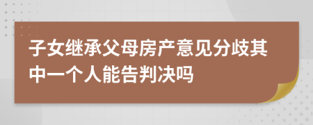 子女继承父母房产意见分歧其中一个人能告判决吗