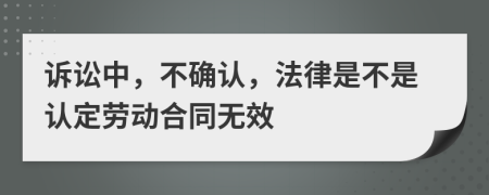 诉讼中，不确认，法律是不是认定劳动合同无效