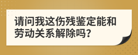 请问我这伤残鉴定能和劳动关系解除吗？