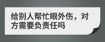 给别人帮忙眼外伤，对方需要负责任吗