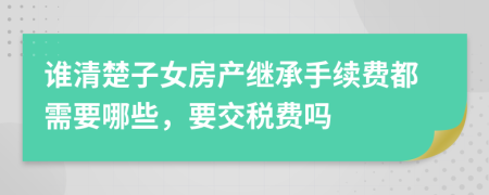 谁清楚子女房产继承手续费都需要哪些，要交税费吗