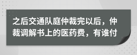 之后交通队庭仲裁完以后，仲裁调解书上的医药费，有谁付