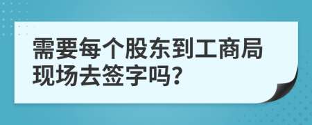 需要每个股东到工商局现场去签字吗？