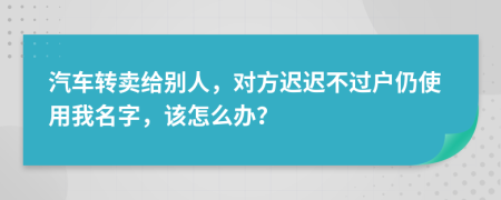 汽车转卖给别人，对方迟迟不过户仍使用我名字，该怎么办？