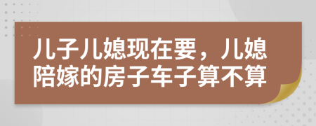 儿子儿媳现在要，儿媳陪嫁的房子车子算不算