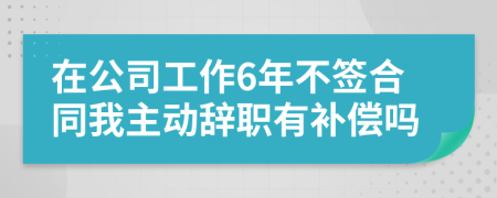 在公司工作6年不签合同我主动辞职有补偿吗