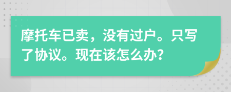 摩托车已卖，没有过户。只写了协议。现在该怎么办？