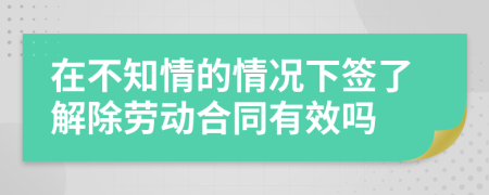 在不知情的情况下签了解除劳动合同有效吗