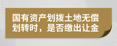 国有资产划拨土地无偿划转时，是否缴出让金