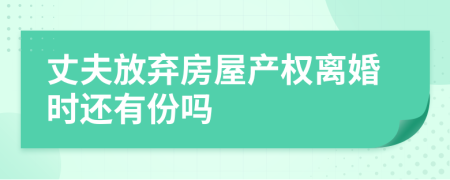 丈夫放弃房屋产权离婚时还有份吗