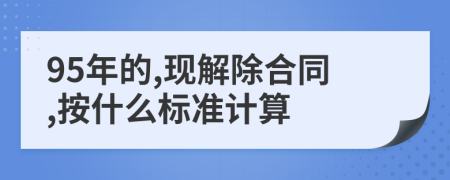 95年的,现解除合同,按什么标准计算