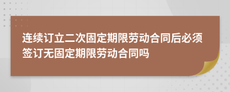 连续订立二次固定期限劳动合同后必须签订无固定期限劳动合同吗