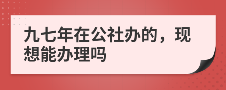 九七年在公社办的，现想能办理吗
