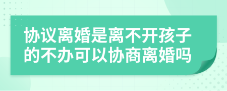 协议离婚是离不开孩子的不办可以协商离婚吗