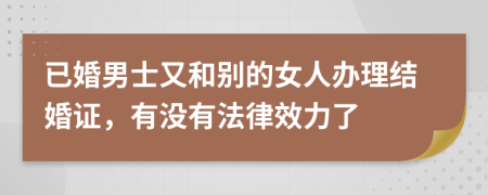 已婚男士又和别的女人办理结婚证，有没有法律效力了