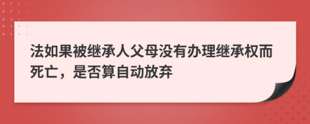 法如果被继承人父母没有办理继承权而死亡，是否算自动放弃