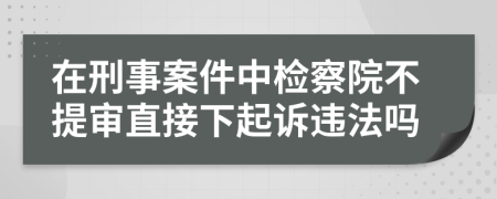 在刑事案件中检察院不提审直接下起诉违法吗