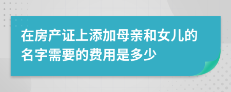 在房产证上添加母亲和女儿的名字需要的费用是多少