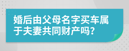 婚后由父母名字买车属于夫妻共同财产吗？