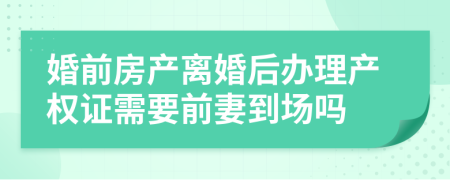 婚前房产离婚后办理产权证需要前妻到场吗