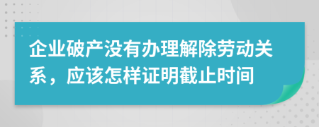 企业破产没有办理解除劳动关系，应该怎样证明截止时间