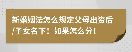 新婚姻法怎么规定父母出资后/子女名下！如果怎么分！