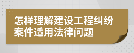 怎样理解建设工程纠纷案件适用法律问题