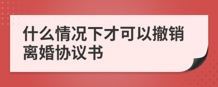 什么情况下才可以撤销离婚协议书