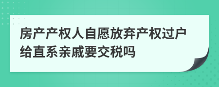 房产产权人自愿放弃产权过户给直系亲戚要交税吗