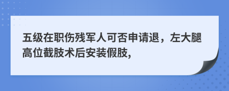 五级在职伤残军人可否申请退，左大腿高位截肢术后安装假肢,