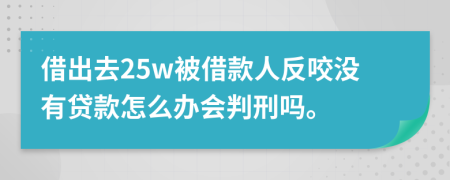 借出去25w被借款人反咬没有贷款怎么办会判刑吗。