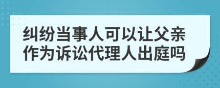 纠纷当事人可以让父亲作为诉讼代理人出庭吗