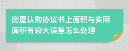 房屋认购协议书上面积与实际面积有较大误差怎么处理