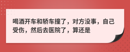 喝酒开车和轿车撞了，对方没事，自己受伤，然后去医院了，算还是