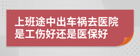 上班途中出车祸去医院是工伤好还是医保好