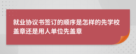 就业协议书签订的顺序是怎样的先学校盖章还是用人单位先盖章