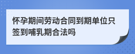 怀孕期间劳动合同到期单位只签到哺乳期合法吗